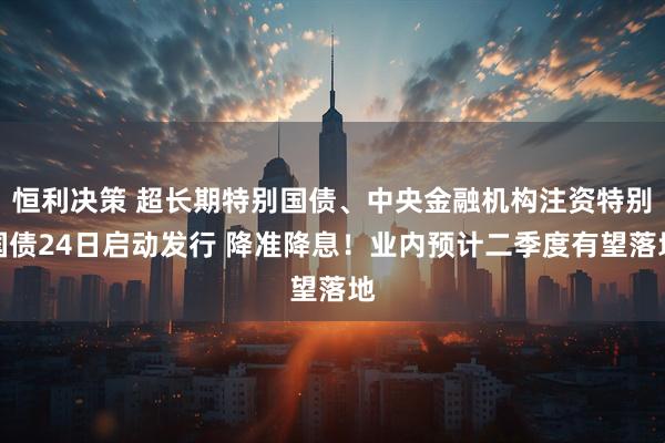 恒利决策 超长期特别国债、中央金融机构注资特别国债24日启动发行 降准降息！业内预计二季度有望落地