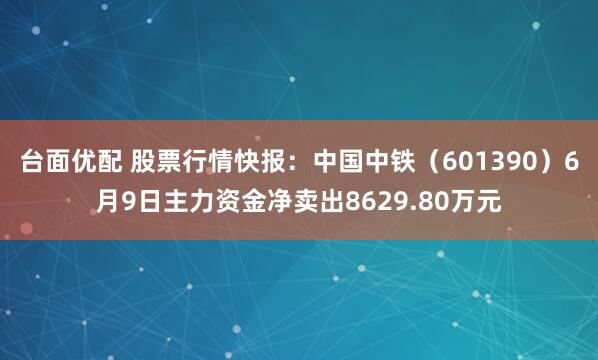 台面优配 股票行情快报:中国中铁(601390)6月9日主力资金净卖出8629.80万元