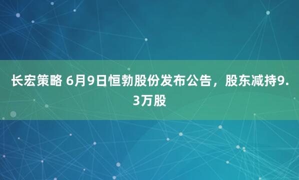 长宏策略 6月9日恒勃股份发布公告，股东减持9.3万股