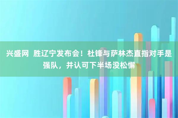 兴盛网  胜辽宁发布会！杜锋与萨林杰直指对手是强队，并认可下半场没松懈