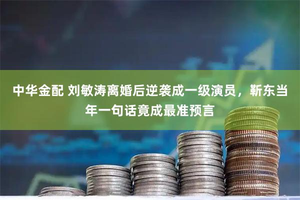 中华金配 刘敏涛离婚后逆袭成一级演员，靳东当年一句话竟成最准预言