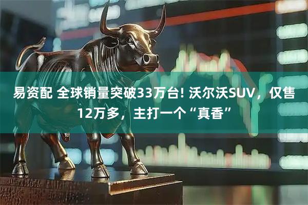 易资配 全球销量突破33万台! 沃尔沃SUV，仅售12万多，主打一个“真香”