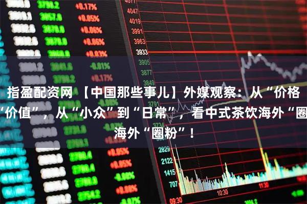 指盈配资网 【中国那些事儿】外媒观察：从“价格”到“价值”，从“小众”到“日常”，看中式茶饮海外“圈粉”！