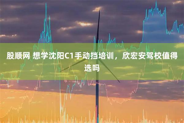 股顺网 想学沈阳C1手动挡培训，欣宏安驾校值得选吗