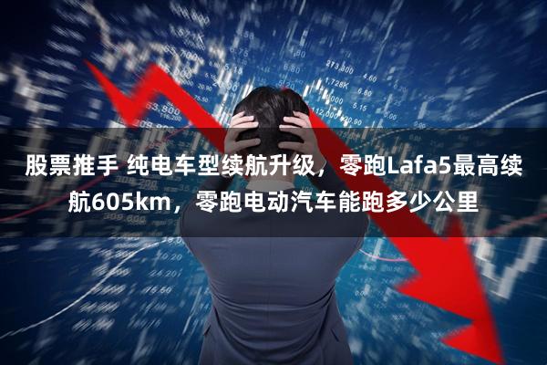 股票推手 纯电车型续航升级，零跑Lafa5最高续航605km，零跑电动汽车能跑多少公里
