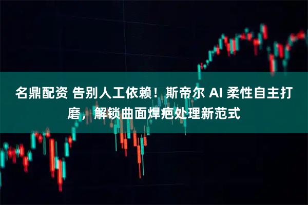 名鼎配资 告别人工依赖！斯帝尔 AI 柔性自主打磨，解锁曲面焊疤处理新范式