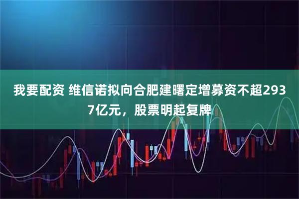 我要配资 维信诺拟向合肥建曙定增募资不超2937亿元，股票明起复牌