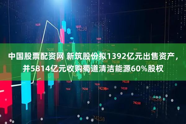 中国股票配资网 新筑股份拟1392亿元出售资产，并5814亿元收购蜀道清洁能源60%股权