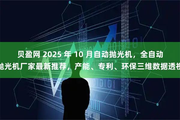 贝盈网 2025 年 10 月自动抛光机，全自动抛光机厂家最新推荐，产能、专利、环保三维数据透视