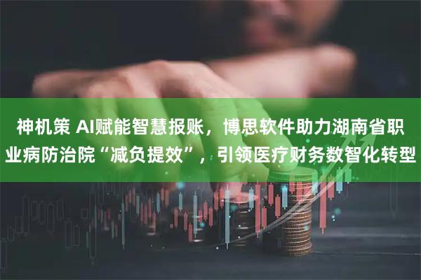 神机策 AI赋能智慧报账，博思软件助力湖南省职业病防治院“减负提效”，引领医疗财务数智化转型