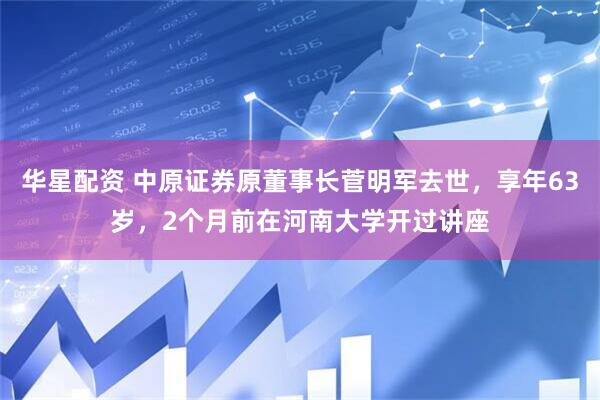 华星配资 中原证券原董事长菅明军去世，享年63岁，2个月前在河南大学开过讲座