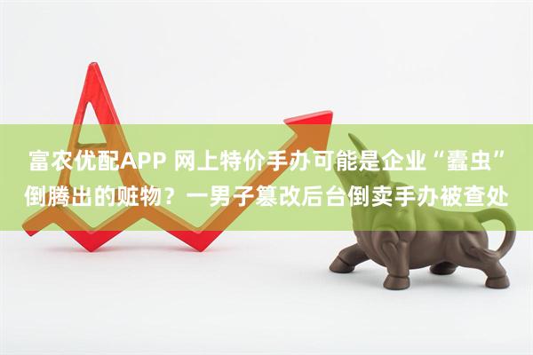 富农优配APP 网上特价手办可能是企业“蠹虫”倒腾出的赃物？一男子篡改后台倒卖手办被查处